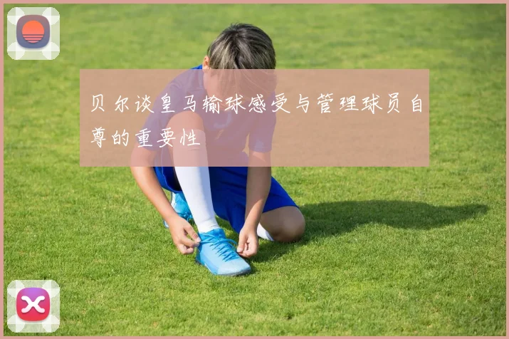贝尔谈皇马输球感受与管理球员自尊的重要性