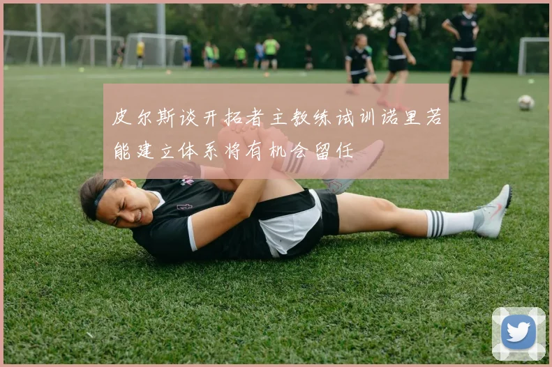 皮尔斯谈开拓者主教练试训诺里若能建立体系将有机会留任