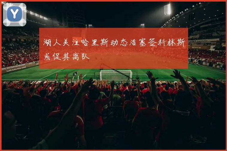 湖人关注哈里斯动态活塞签科林斯或促其离队