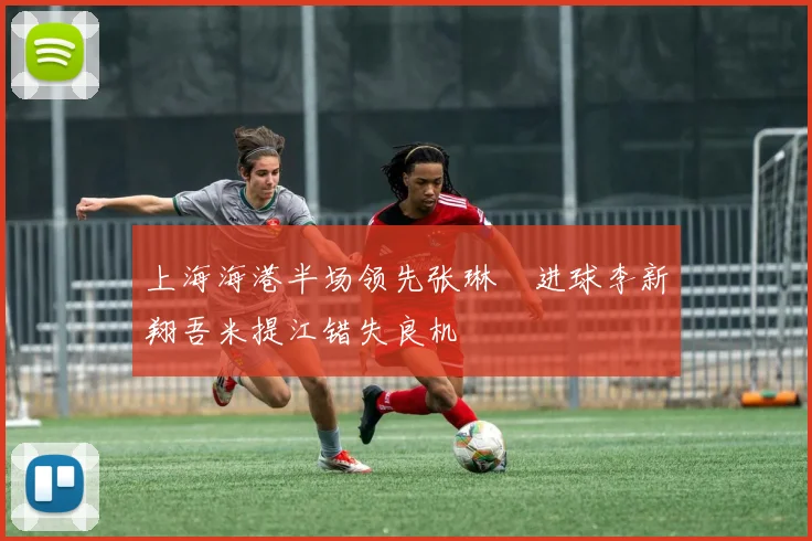 上海海港半场领先张琳芃进球李新翔吾米提江错失良机