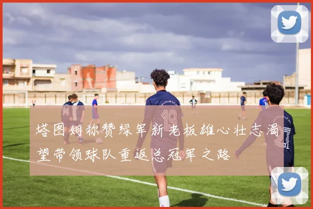 塔图姆称赞绿军新老板雄心壮志渴望带领球队重返总冠军之路