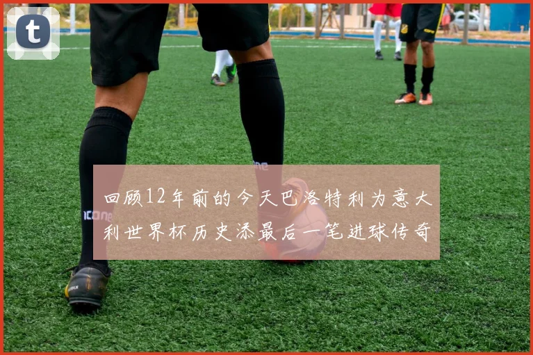 回顾12年前的今天巴洛特利为意大利世界杯历史添最后一笔进球传奇