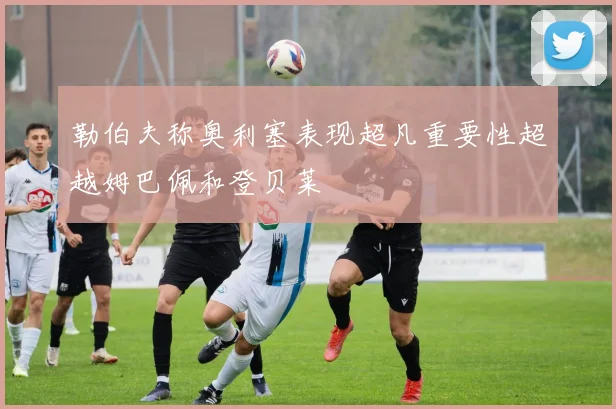 勒伯夫称奥利塞表现超凡重要性超越姆巴佩和登贝莱