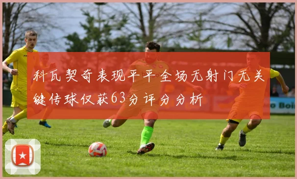 科瓦契奇表现平平全场无射门无关键传球仅获63分评分分析