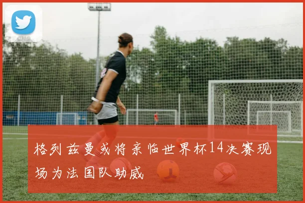 格列兹曼或将亲临世界杯14决赛现场为法国队助威