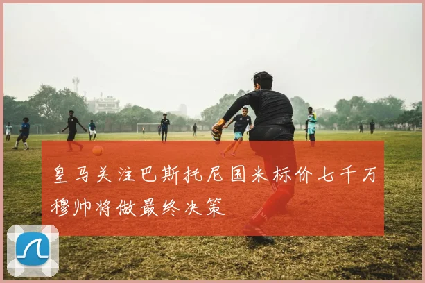 皇马关注巴斯托尼国米标价七千万穆帅将做最终决策